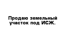Продаю земельный участок под ИСЖ.